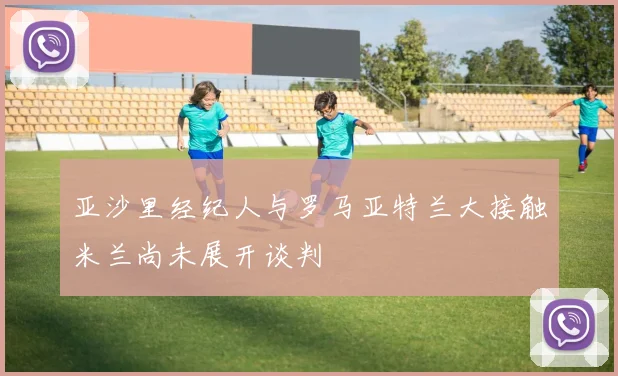 亚沙里经纪人与罗马亚特兰大接触米兰尚未展开谈判