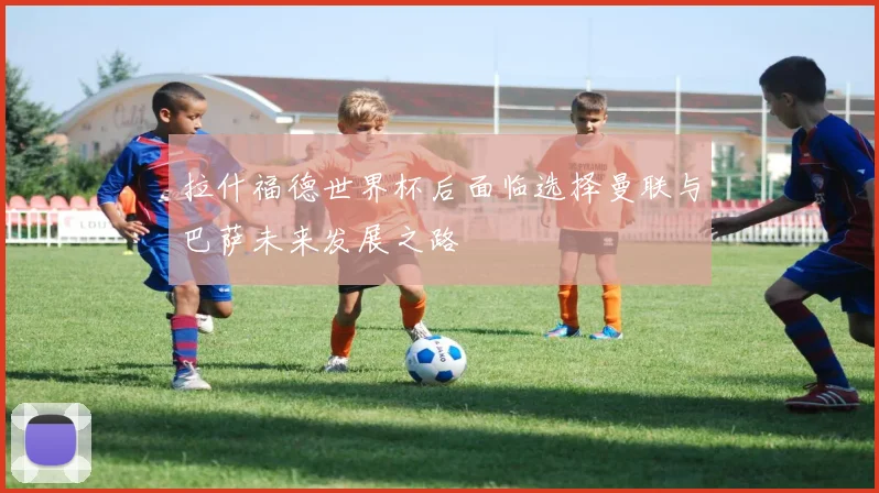 拉什福德世界杯后面临选择曼联与巴萨未来发展之路