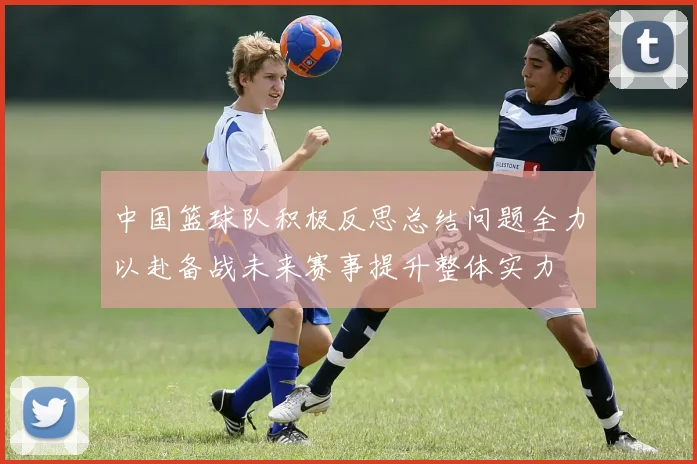 中国篮球队积极反思总结问题全力以赴备战未来赛事提升整体实力