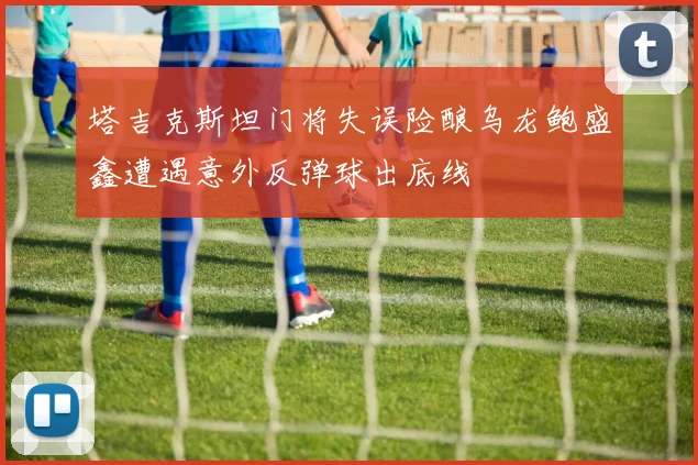 塔吉克斯坦门将失误险酿乌龙鲍盛鑫遭遇意外反弹球出底线