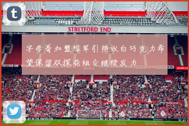 字母哥加盟绿军引热议白巧克力希望保留双探花组合继续发力
