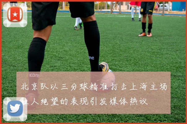 北京队以三分球精准打击上海主场让人绝望的表现引发媒体热议