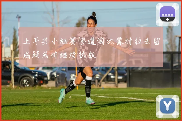 土耳其小组赛惨遭淘汰蒙特拉去留成疑或将继续执教
