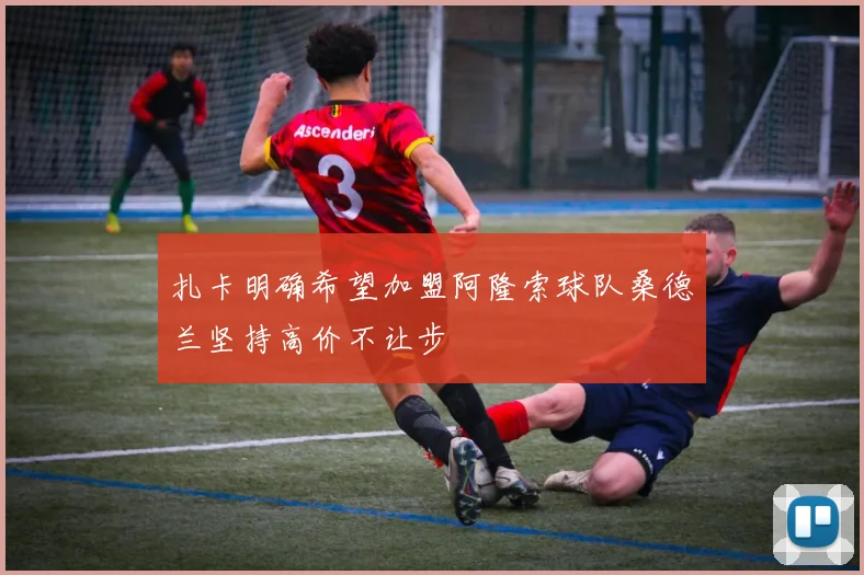扎卡明确希望加盟阿隆索球队桑德兰坚持高价不让步