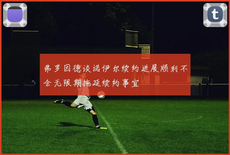 弗罗因德谈诺伊尔续约进展顺利不会无限期拖延续约事宜