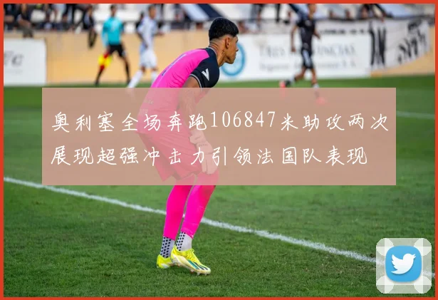 奥利塞全场奔跑106847米助攻两次展现超强冲击力引领法国队表现