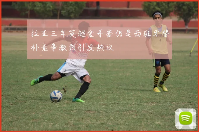 拉亚三年英超金手套仍是西班牙替补竞争激烈引发热议
