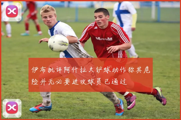 伊布批评阿什拉夫铲球动作称其危险并无必要进攻球员已通过