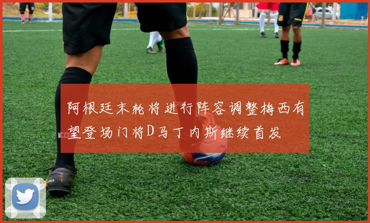 阿根廷末轮将进行阵容调整梅西有望登场门将D马丁内斯继续首发