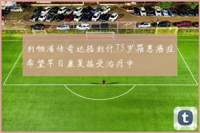 利物浦传奇达格利什75岁罹患癌症希望早日康复接受治疗中