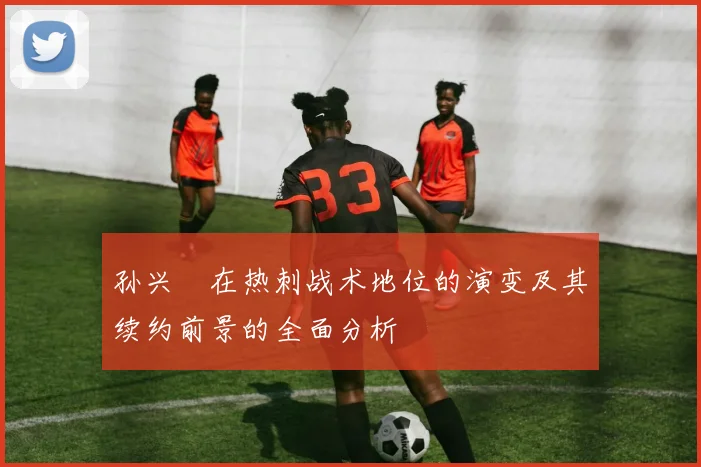 孙兴慜在热刺战术地位的演变及其续约前景的全面分析