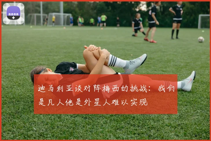 迪马利亚谈对阵梅西的挑战：我们是凡人他是外星人难以实现