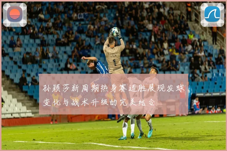 孙颖莎新周期热身赛连胜展现发球变化与战术升级的完美结合
