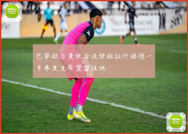 巴萨欲与曼联洽谈续租拉什福德一年弗里克希望留住他