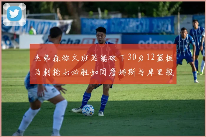杰弗森称文班若能砍下30分12篮板马刺抢七必胜如同詹姆斯与库里般出色