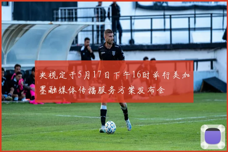 央视定于5月17日下午16时举行美加墨融媒体传播服务方案发布会