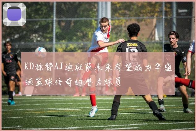 KD称赞AJ迪班萨未来有望成为华盛顿篮球传奇的潜力球员