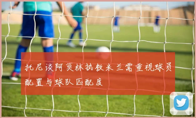 托尼谈阿莫林执教米兰需重视球员配置与球队匹配度