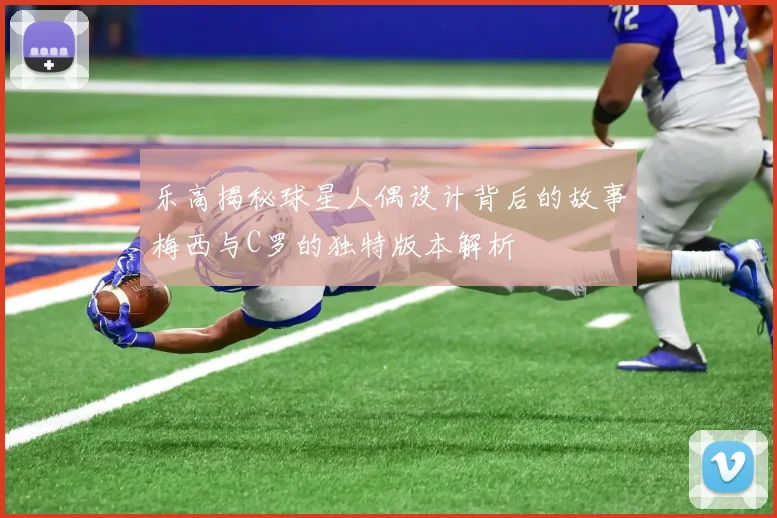 乐高揭秘球星人偶设计背后的故事梅西与C罗的独特版本解析