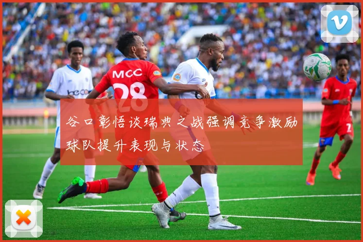 谷口彰悟谈瑞典之战强调竞争激励球队提升表现与状态