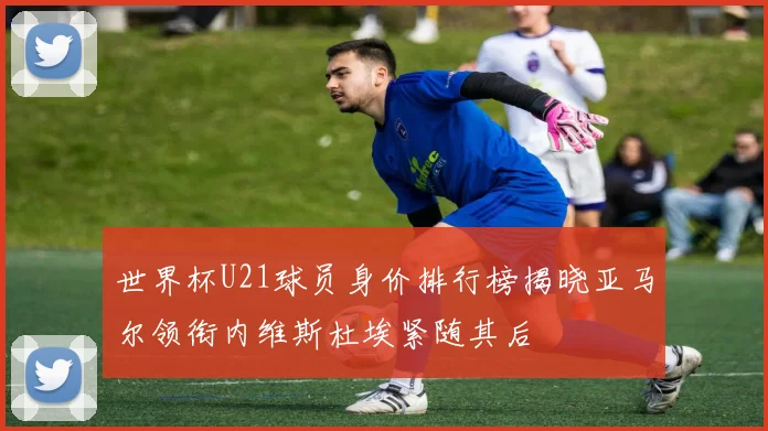 世界杯U21球员身价排行榜揭晓亚马尔领衔内维斯杜埃紧随其后