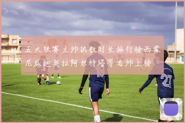 五大联赛主帅执教时长排行榜西蒙尼瓜迪奥拉阿尔特塔等名帅上榜
