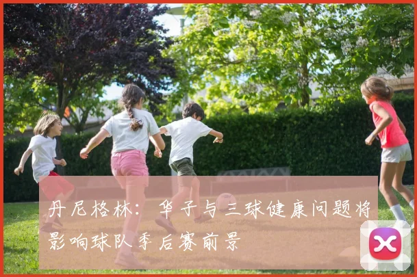 丹尼格林：华子与三球健康问题将影响球队季后赛前景