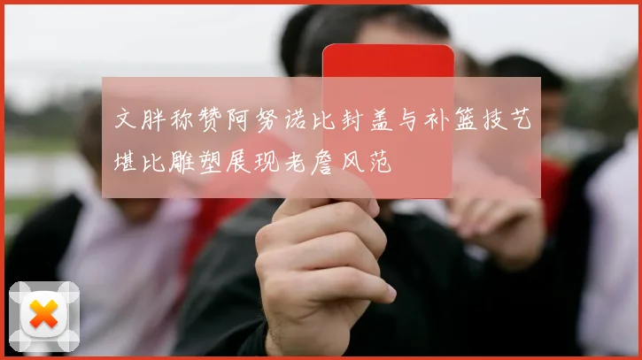 文胖称赞阿努诺比封盖与补篮技艺堪比雕塑展现老詹风范