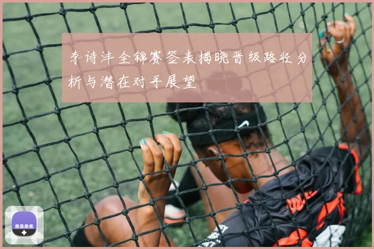 李诗沣全锦赛签表揭晓晋级路径分析与潜在对手展望