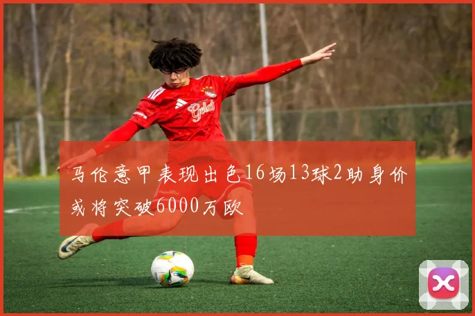 马伦意甲表现出色16场13球2助身价或将突破6000万欧