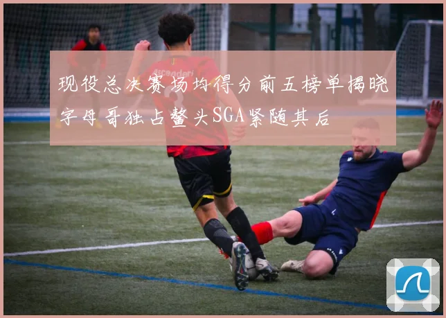 现役总决赛场均得分前五榜单揭晓字母哥独占鳌头SGA紧随其后