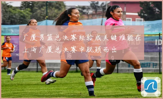 广厦男篮总决赛经验成关键谁能在上海广厦总决赛中脱颖而出