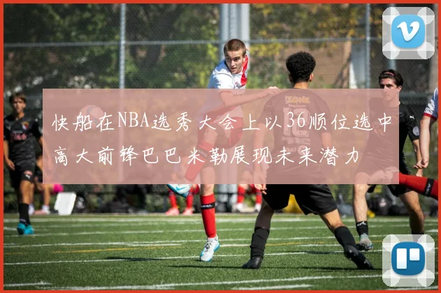 快船在NBA选秀大会上以36顺位选中高大前锋巴巴米勒展现未来潜力