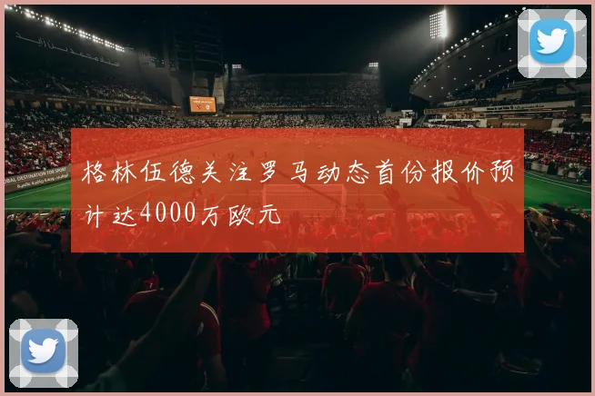 格林伍德关注罗马动态首份报价预计达4000万欧元