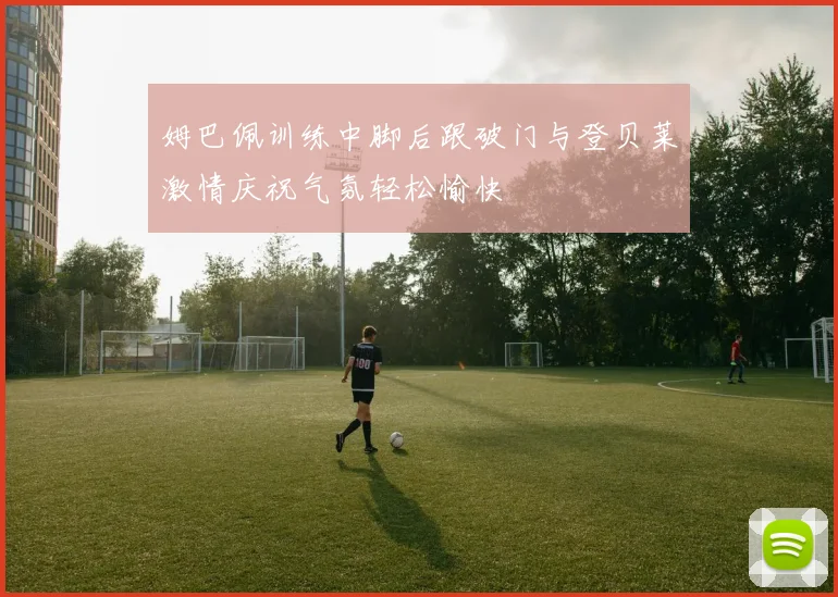 姆巴佩训练中脚后跟破门与登贝莱激情庆祝气氛轻松愉快