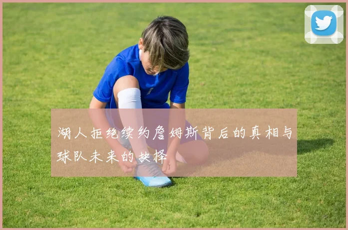 湖人拒绝续约詹姆斯背后的真相与球队未来的抉择