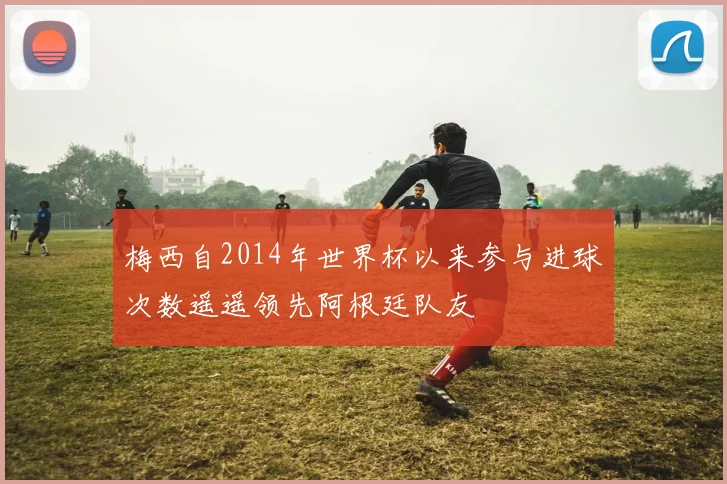 梅西自2014年世界杯以来参与进球次数遥遥领先阿根廷队友